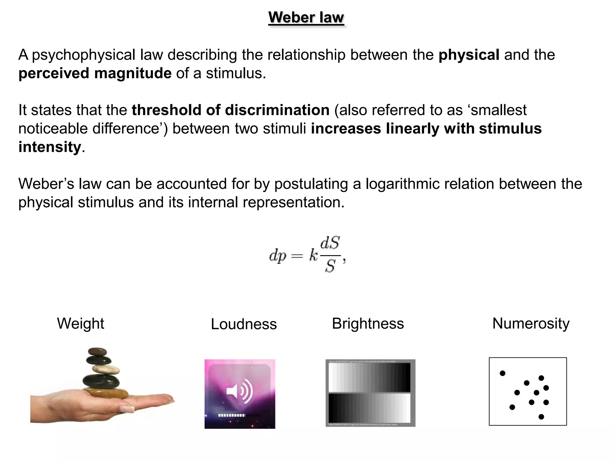 Weber law

A psychophysical law describing the relationship between the physical and the
perceived magnitude of a stimulus.

It states that the threshold of discrimination (also referred to as ‘smallest
noticeable difference’) between two stimuli increases linearly with stimulus
intensity.

Weber’s law can be accounted for by postulating a logarithmic relation between the
physical stimulus and its internal representation.




     Weight                 Loudness          Brightness             Numerosity
 