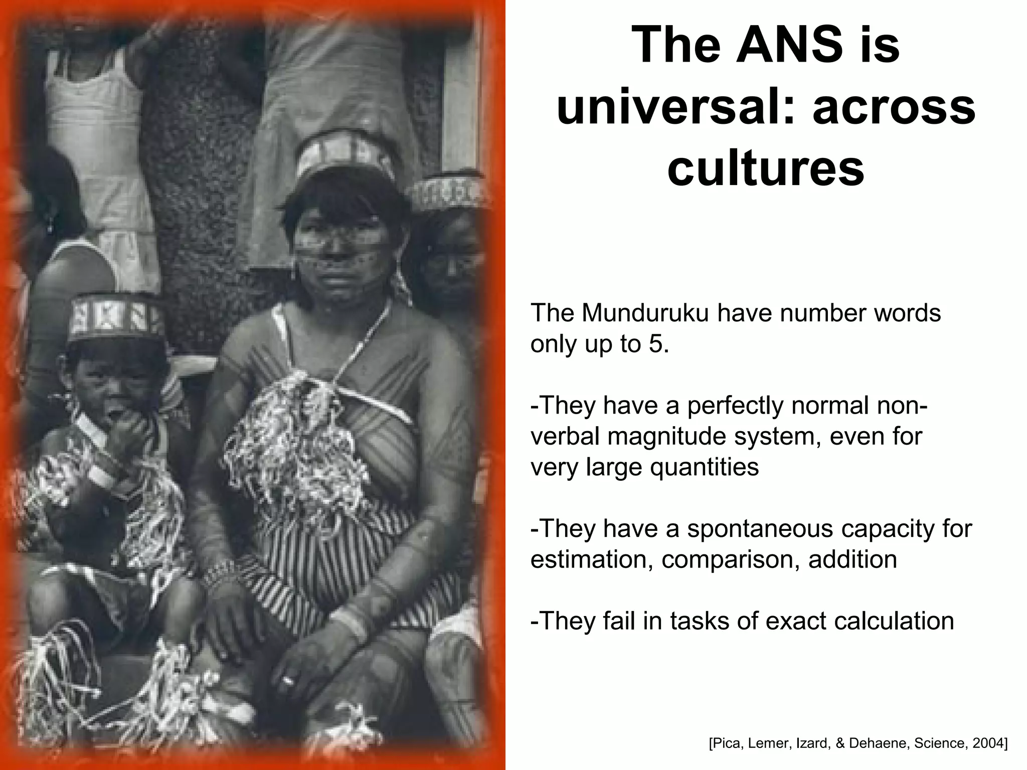 The ANS is
  universal: across
      cultures

The Munduruku have number words
only up to 5.

-They have a perfectly normal non-
verbal magnitude system, even for
very large quantities

-They have a spontaneous capacity for
estimation, comparison, addition

-They fail in tasks of exact calculation



                [Pica, Lemer, Izard, & Dehaene, Science, 2004]
 