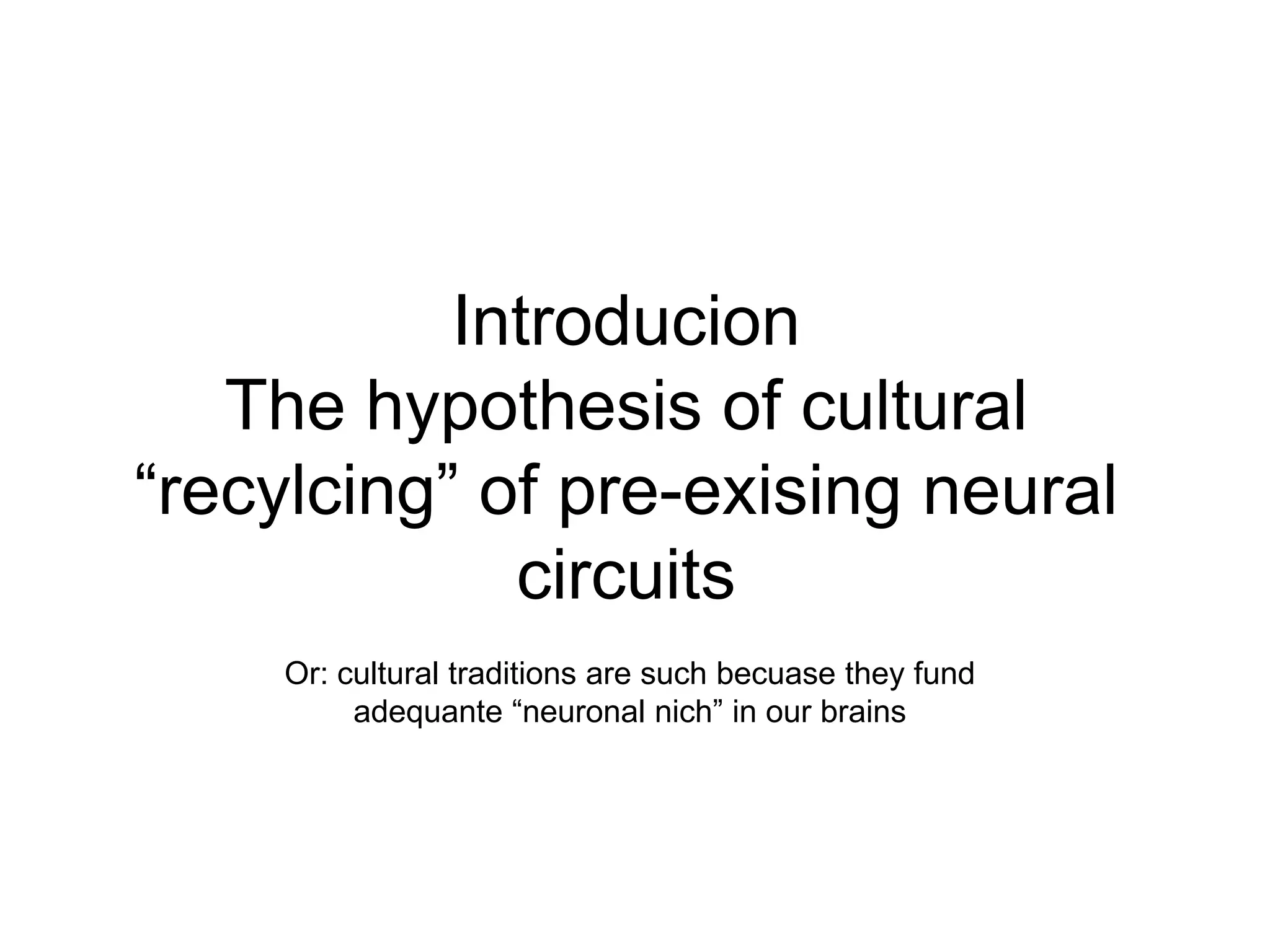 Introducion
   The hypothesis of cultural
“recylcing” of pre-exising neural
             circuits
     Or: cultural traditions are such becuase they fund
          adequante “neuronal nich” in our brains
 