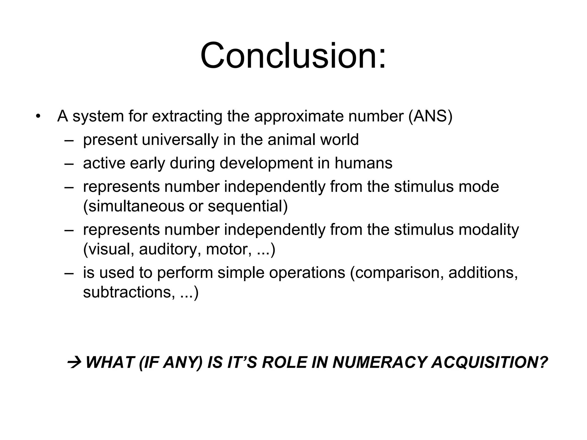 Conclusion:
• A system for extracting the approximate number (ANS)
   – present universally in the animal world
   – active early during development in humans
   – represents number independently from the stimulus mode
     (simultaneous or sequential)
   – represents number independently from the stimulus modality
     (visual, auditory, motor, ...)
   – is used to perform simple operations (comparison, additions,
     subtractions, ...)



    WHAT (IF ANY) IS IT’S ROLE IN NUMERACY ACQUISITION?
 