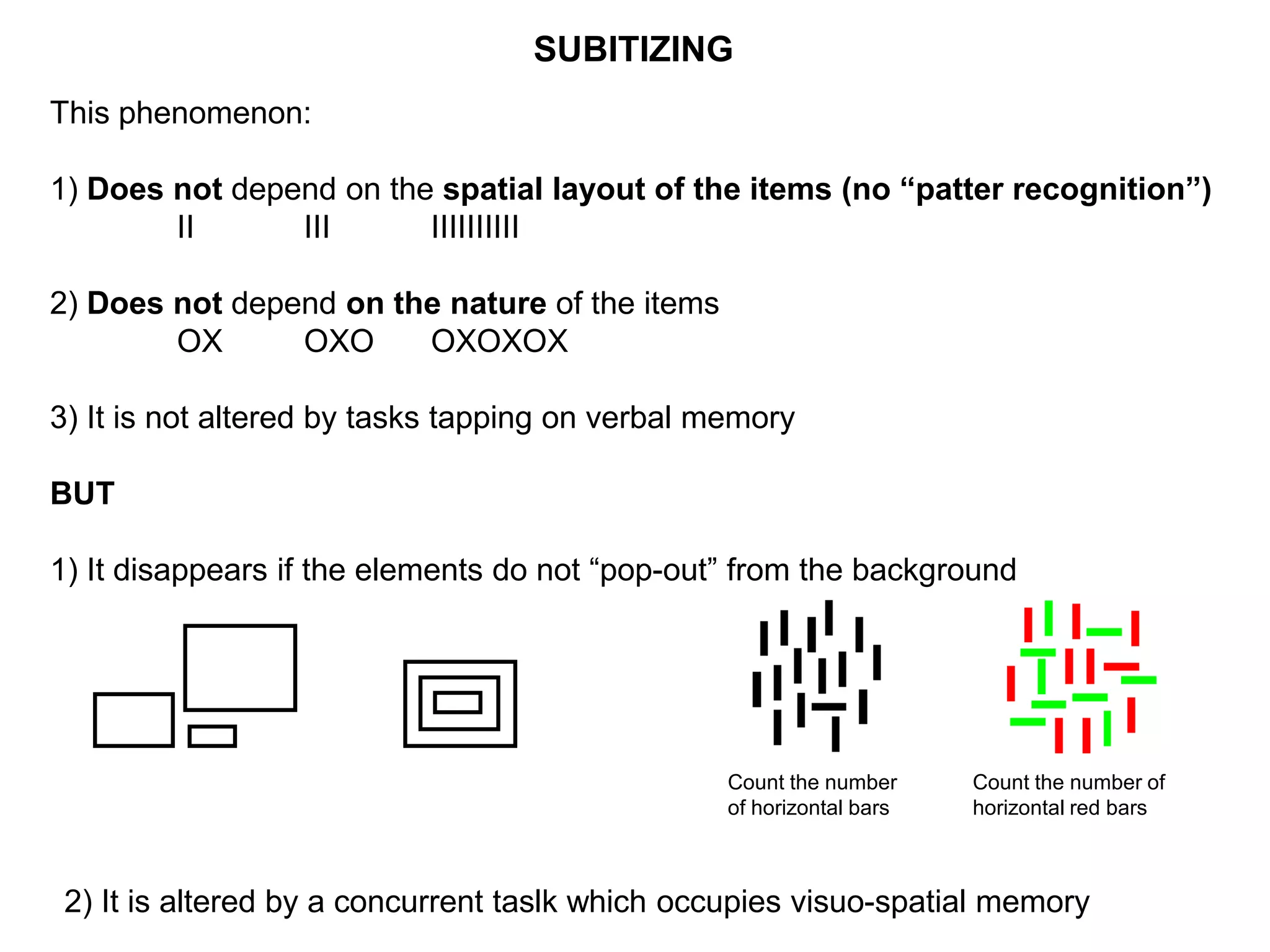 SUBITIZING
This phenomenon:

1) Does not depend on the spatial layout of the items (no “patter recognition”)
        II      III      IIIIIIIIII

2) Does not depend on the nature of the items
        OX      OXO     OXOXOX

3) It is not altered by tasks tapping on verbal memory

BUT

1) It disappears if the elements do not “pop-out” from the background




                                                 Count the number     Count the number of
                                                 of horizontal bars   horizontal red bars



 2) It is altered by a concurrent taslk which occupies visuo-spatial memory
 