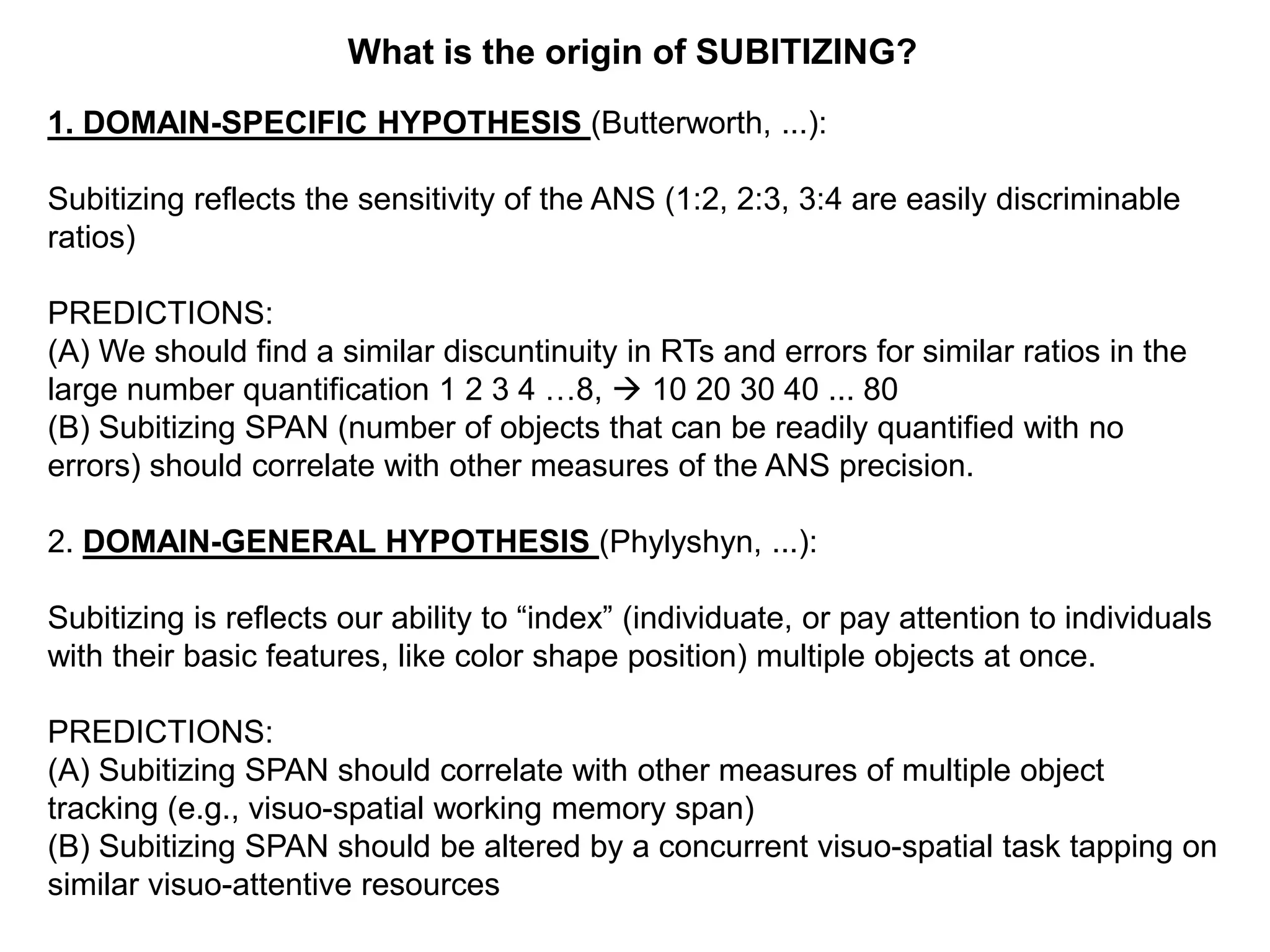 What is the origin of SUBITIZING?
1. DOMAIN-SPECIFIC HYPOTHESIS (Butterworth, ...):

Subitizing reflects the sensitivity of the ANS (1:2, 2:3, 3:4 are easily discriminable
ratios)

PREDICTIONS:
(A) We should find a similar discuntinuity in RTs and errors for similar ratios in the
large number quantification 1 2 3 4 …8,  10 20 30 40 ... 80
(B) Subitizing SPAN (number of objects that can be readily quantified with no
errors) should correlate with other measures of the ANS precision.

2. DOMAIN-GENERAL HYPOTHESIS (Phylyshyn, ...):

Subitizing is reflects our ability to “index” (individuate, or pay attention to individuals
with their basic features, like color shape position) multiple objects at once.

PREDICTIONS:
(A) Subitizing SPAN should correlate with other measures of multiple object
tracking (e.g., visuo-spatial working memory span)
(B) Subitizing SPAN should be altered by a concurrent visuo-spatial task tapping on
similar visuo-attentive resources
 