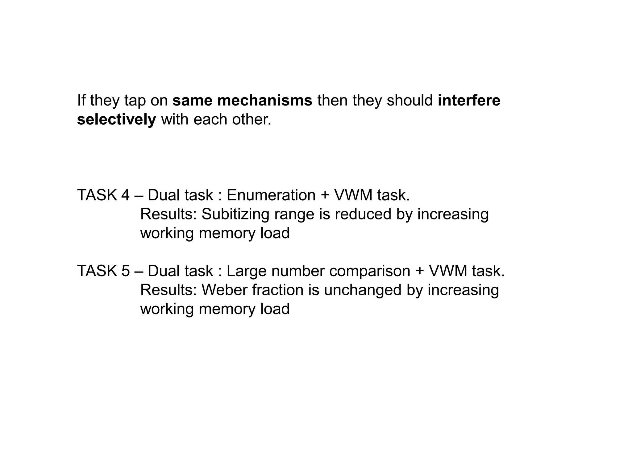 If they tap on same mechanisms then they should interfere
selectively with each other.



TASK 4 – Dual task : Enumeration + VWM task.
        Results: Subitizing range is reduced by increasing
        working memory load

TASK 5 – Dual task : Large number comparison + VWM task.
        Results: Weber fraction is unchanged by increasing
        working memory load
 