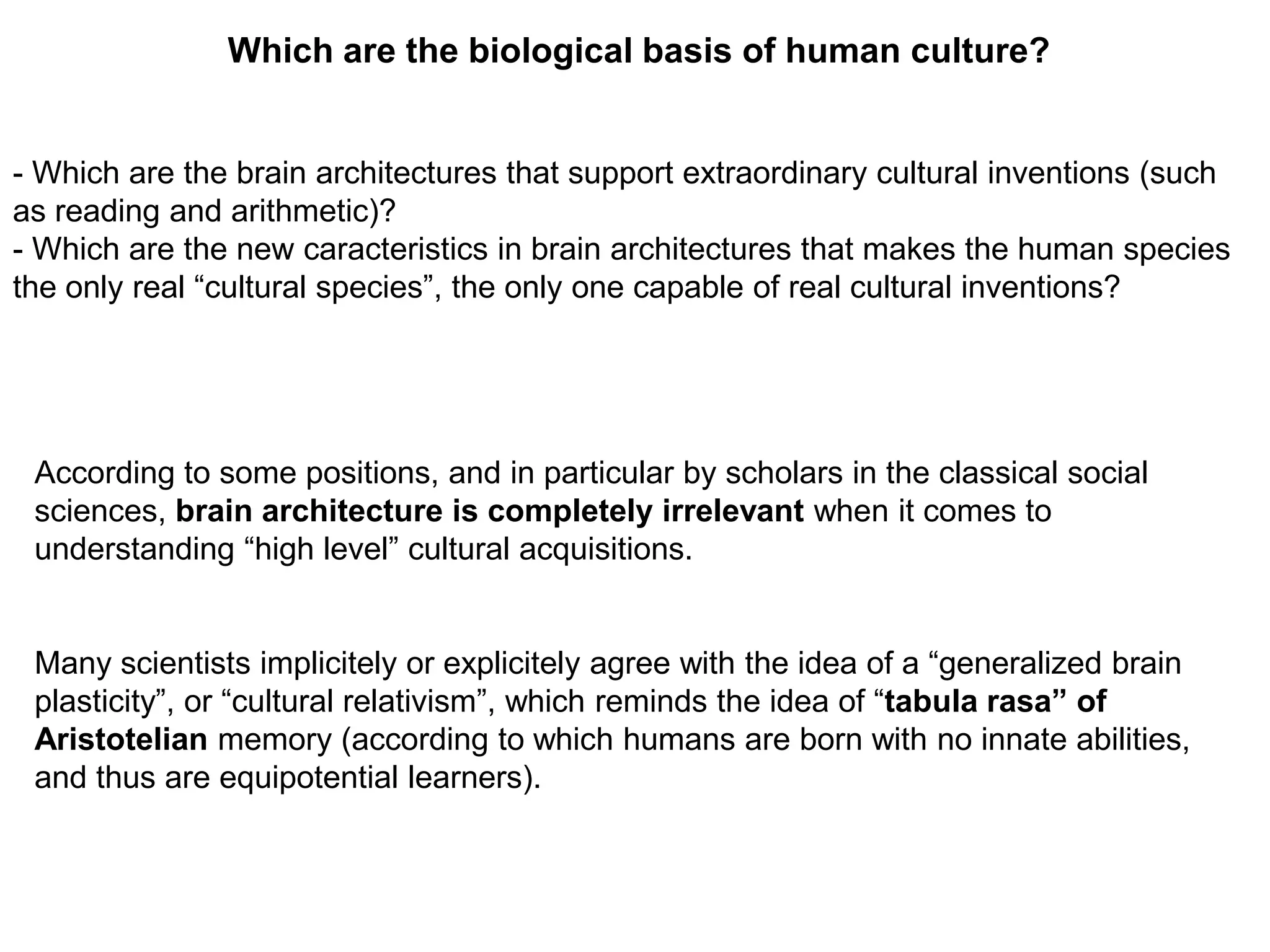 Which are the biological basis of human culture?


- Which are the brain architectures that support extraordinary cultural inventions (such
as reading and arithmetic)?
- Which are the new caracteristics in brain architectures that makes the human species
the only real “cultural species”, the only one capable of real cultural inventions?




 According to some positions, and in particular by scholars in the classical social
 sciences, brain architecture is completely irrelevant when it comes to
 understanding “high level” cultural acquisitions.


 Many scientists implicitely or explicitely agree with the idea of a “generalized brain
 plasticity”, or “cultural relativism”, which reminds the idea of “tabula rasa” of
 Aristotelian memory (according to which humans are born with no innate abilities,
 and thus are equipotential learners).
 