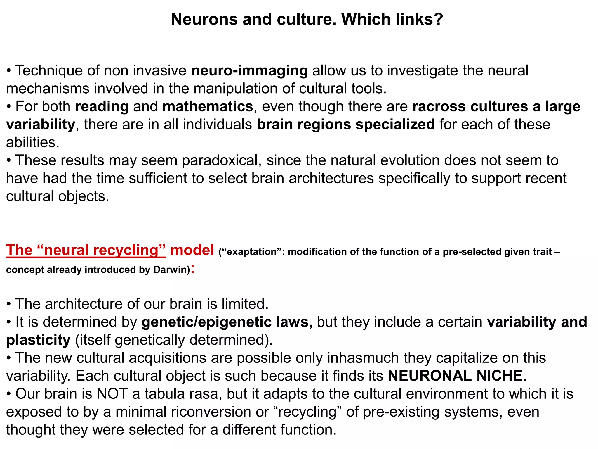 Neurons and culture. Which links?


• Technique of non invasive neuro-immaging allow us to investigate the neural
mechanisms involved in the manipulation of cultural tools.
• For both reading and mathematics, even though there are racross cultures a large
variability, there are in all individuals brain regions specialized for each of these
abilities.
• These results may seem paradoxical, since the natural evolution does not seem to
have had the time sufficient to select brain architectures specifically to support recent
cultural objects.


The “neural recycling” model (“exaptation”: modification of the function of a pre-selected given trait –
concept already introduced by Darwin):


• The architecture of our brain is limited.
• It is determined by genetic/epigenetic laws, but they include a certain variability and
plasticity (itself genetically determined).
• The new cultural acquisitions are possible only inhasmuch they capitalize on this
variability. Each cultural object is such because it finds its NEURONAL NICHE.
• Our brain is NOT a tabula rasa, but it adapts to the cultural environment to which it is
exposed to by a minimal riconversion or “recycling” of pre-existing systems, even
thought they were selected for a different function.
 