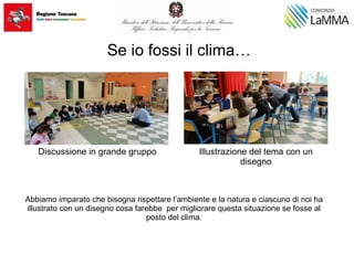 Se io fossi il clima…
Abbiamo imparato che bisogna rispettare l’ambiente e la natura e ciascuno di noi ha
illustrato con un disegno cosa farebbe per migliorare questa situazione se fosse al
posto del clima.
Discussione in grande gruppo Illustrazione del tema con un
disegno
 
