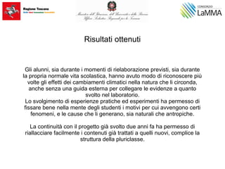 Risultati ottenuti
Gli alunni, sia durante i momenti di rielaborazione previsti, sia durante
la propria normale vita scolastica, hanno avuto modo di riconoscere più
volte gli effetti dei cambiamenti climatici nella natura che li circonda,
anche senza una guida esterna per collegare le evidenze a quanto
svolto nel laboratorio.
Lo svolgimento di esperienze pratiche ed esperimenti ha permesso di
fissare bene nella mente degli studenti i motivi per cui avvengono certi
fenomeni, e le cause che li generano, sia naturali che antropiche.
La continuità con il progetto già svolto due anni fa ha permesso di
riallacciare facilmente i contenuti già trattati a quelli nuovi, complice la
struttura della pluriclasse.
 