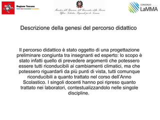 Descrizione della genesi del percorso didattico
Il percorso didattico è stato oggetto di una progettazione
preliminare congiunta tra insegnanti ed esperto: lo scopo è
stato infatti quello di prevedere argomenti che potessero
essere tutti riconducibili ai cambiamenti climatici, ma che
potessero riguardarli da più punti di vista, tutti comunque
riconducibili a quanto trattato nel corso dell’Anno
Scolastico. I singoli docenti hanno poi ripreso quanto
trattato nei laboratori, contestualizzandolo nelle singole
discipline.
 