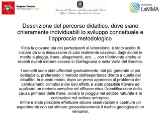 Descrizione del percorso didattico, dove siano
chiaramente individuabili lo sviluppo concettuale e
l’approccio metodologico
Vista la giovane età dei partecipanti al laboratorio, è stato scelto di
iniziare da una discussione di casi realmente osservati dagli alunni in
merito a piogge, frane, allagamenti, ecc…, con riferimento anche ai
recenti eventi estremi occorsi in Garfagnana e nella Valle del Serchio.
I concetti sono stati affrontati gradualmente, dal più generale al più
dettagliato, preferendo il metodo dell’esperienza diretta a quello del
dibattito. In questo modo, dopo un primo approccio al problema dei
cambiamenti climatici e dei loro effetti, è stato possibile trovare ed
applicare un metodo semplice ed efficace circa l’identificazione della
causa primaria delle frane, ovvero la pioggia nel settore naturale e le
costruzioni nel settore antropico.
Infine è stato possibile effettuare alcune osservazioni e costruire un
esperimento con cui stimare grossolanamente il rischio geologico di un
versante.
 