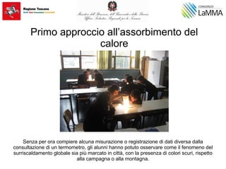 Primo approccio all’assorbimento del
calore
Senza per ora compiere alcuna misurazione o registrazione di dati diversa dalla
consultazione di un termometro, gli alunni hanno potuto osservare come il fenomeno del
surriscaldamento globale sia più marcato in città, con la presenza di colori scuri, rispetto
alla campagna o alla montagna.
 