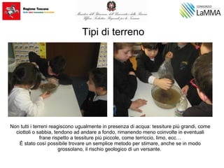 Tipi di terreno
Non tutti i terreni reagiscono ugualmente in presenza di acqua: tessiture più grandi, come
ciottoli o sabbia, tendono ad andare a fondo, rimanendo meno coinvolte in eventuali
frane rispetto a tessiture più piccole, come terriccio, limo, ecc…
È stato così possibile trovare un semplice metodo per stimare, anche se in modo
grossolano, il rischio geologico di un versante.
 