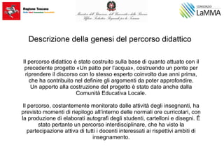 Descrizione della genesi del percorso didattico
Il percorso didattico è stato costruito sulla base di quanto attuato con il
precedente progetto «Un patto per l’acqua», costruendo un ponte per
riprendere il discorso con lo stesso esperto coinvolto due anni prima,
che ha contribuito nel definire gli argomenti da poter approfondire.
Un apporto alla costruzione del progetto è stato dato anche dalla
Comunità Educativa Locale.
Il percorso, costantemente monitorato dalle attività degli insegnanti, ha
previsto momenti di riepilogo all’interno delle normali ore curricolari, con
la produzione di elaborati autografi degli studenti, cartelloni e disegni. È
stato pertanto un percorso interdisciplinare, che ha visto la
partecipazione attiva di tutti i docenti interessati ai rispettivi ambiti di
insegnamento.
 