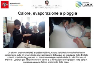 Calore, evaporazione e pioggia
Gli alunni, preliminarmente a questo incontro, hanno condotto autonomamente un
esperimento sulla diversa velocità di evaporazione dell’acqua se colpita dal Sole. È stato
poi così possibile riagganciare un discorso analogo a quello della Scuola Primaria di
Pieve S. Lorenzo per il movimento del calore e la formazione delle piogge, viste però in
questo caso come fattore scatenante delle frane.
 