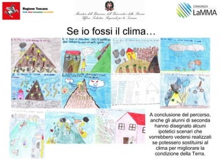 Se io fossi il clima…
A conclusione del percorso,
anche gli alunni di seconda
hanno disegnato alcuni
ipotetici scenari che
vorrebbero vedersi realizzati
se potessero sostituirsi al
clima per migliorare la
condizione della Terra.
 
