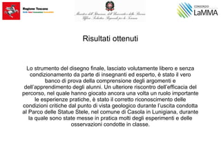 Risultati ottenuti
Lo strumento del disegno finale, lasciato volutamente libero e senza
condizionamento da parte di insegnanti ed esperto, è stato il vero
banco di prova della comprensione degli argomenti e
dell’apprendimento degli alunni. Un ulteriore riscontro dell’efficacia del
percorso, nel quale hanno giocato ancora una volta un ruolo importante
le esperienze pratiche, è stato il corretto riconoscimento delle
condizioni critiche dal punto di vista geologico durante l’uscita condotta
al Parco delle Statue Stele, nel comune di Casola in Lunigiana, durante
la quale sono state messe in pratica molti degli esperimenti e delle
osservazioni condotte in classe.
 