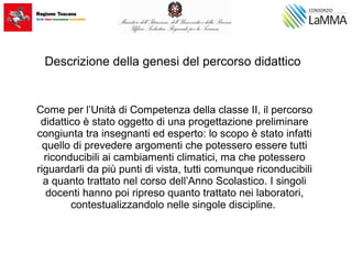 Descrizione della genesi del percorso didattico
Come per l’Unità di Competenza della classe II, il percorso
didattico è stato oggetto di una progettazione preliminare
congiunta tra insegnanti ed esperto: lo scopo è stato infatti
quello di prevedere argomenti che potessero essere tutti
riconducibili ai cambiamenti climatici, ma che potessero
riguardarli da più punti di vista, tutti comunque riconducibili
a quanto trattato nel corso dell’Anno Scolastico. I singoli
docenti hanno poi ripreso quanto trattato nei laboratori,
contestualizzandolo nelle singole discipline.
 