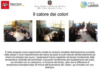 Il calore dei colori
È stato proposto come esperimento iniziale la versione completa dell’esperienza condotta
dalla classe II circa l’assorbimento del calore da parte di suoli naturali (tendenzialmente più
chiari) ed antropici (più scuri). I partecipanti hanno registrato nel tempo l’andamento delle
temperature mostrate dai termometri, ricavando l’andamento del riscaldamento del suolo,
qui simulato con un cartoncino, in funzione del tempo, oltre che la differenza di
temperatura percepita dopo 30 minuti dall’accensione del «Sole», qui simulato con una
abat-jour.
 