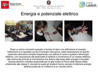 Energia e potenziale elettrico
Dopo un primo momento passato a tentare di dare una definizione di energia,
l’attenzione si è spostata sui tipi di energia meccanica, sulla trasposizione di quanto
osservato attraverso semplici esperienze con palline di carta e quaderni all’energia
elettrica, con misurazione del potenziale di batteria e l’inversione di un motore elettrico,
alla ricerca dei principi di conversione che stanno alla base delle energie rinnovabili.
Questa attività è risultata essenziale per la gita svolta al Parco delle Statue Stele,
unitamente alla classe II, durante la quale gli studenti hanno cercato di ottenere energia
elettrica pulita da un motorino di un vecchio phon.
 