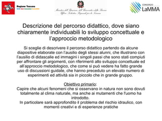 Descrizione del percorso didattico, dove siano
chiaramente individuabili lo sviluppo concettuale e
l’approccio metodologico
Si sceglie di descrivere il percorso didattico partendo da alcune
diapositive elaborate con l’ausilio degli stessi alunni, che illustrano con
l’ausilio di didascalie ed immagini i singoli passi che sono stati compiuti
per affrontare gli argomenti, con riferimenti allo sviluppo concettuale ed
all’approccio metodologico, che come si può vedere ha fatto grande
uso di discussioni guidate, che hanno preceduto un elevato numero di
esperimenti ed attività sia in piccolo che in grande gruppo.
Obiettivo primario:
Capire che alcuni fenomeni che si osservano in natura non sono dovuti
totalmente al clima naturale, ma anche ai mutamenti che l'uomo ha
introdotto.
In particolare sarà approfondito il problema del rischio idraulico, con
momenti creativi e di esperienze pratiche
 