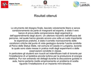 Risultati ottenuti
Lo strumento del disegno finale, lasciato volutamente libero e senza
condizionamento da parte di insegnanti ed esperto, è stato il vero
banco di prova della comprensione degli argomenti e
dell’apprendimento degli alunni. Un ulteriore riscontro dell’efficacia del
percorso, nel quale hanno giocato ancora una volta un ruolo importante
le esperienze pratiche, è stato il corretto riconoscimento delle
condizioni critiche dal punto di vista geologico durante l’uscita condotta
al Parco delle Statue Stele, nel comune di Casola in Lunigiana, durante
la quale sono state messe in pratica molti degli esperimenti e delle
osservazioni condotte in classe.
In particolare gli studenti son riusciti ad indentificare tratti di torrente per
l’installazione di un’ipotetica piccola turbina per la produzione di energia
elettrica. Pur non entrando nei dettagli durante la discussione guidata in
aula, hanno pertanto risolto empiricamente un problema di scelta
riguardo l’installazione di un impianto mini-idraulico.
 