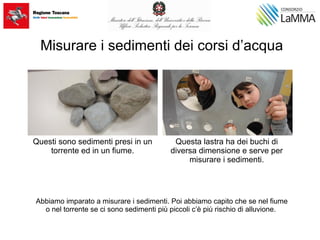 Misurare i sedimenti dei corsi d’acqua
Abbiamo imparato a misurare i sedimenti. Poi abbiamo capito che se nel fiume
o nel torrente se ci sono sedimenti più piccoli c’è più rischio di alluvione.
Questi sono sedimenti presi in un
torrente ed in un fiume.
Questa lastra ha dei buchi di
diversa dimensione e serve per
misurare i sedimenti.
 