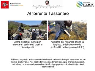 Al torrente Tassonaro
Abbiamo imparato a riconoscere i sedimenti dei corsi d’acqua per capire se c’è
rischio di alluvione. Nel nostro torrente i sedimenti sono più grandi che piccoli,
quindi anche in caso di piena dovuta a forti piogge non c’è elevato rischio di
esondazione.
Siamo andati al fiume per
misurare i sedimenti presi in
diversi punti.
Abbiamo poi misurato anche la
larghezza del torrente e la
profondità dell’acqua (vedi foto)
 