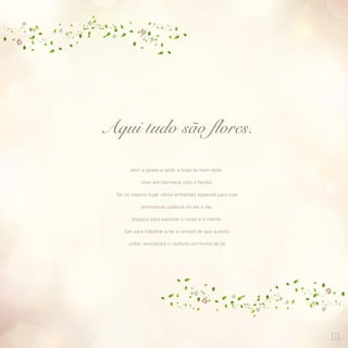 1
Abrir a janela e sentir a brisa do bem-estar.
Viver em harmonia com a família.
Ter no mesmo lugar vários ambientes especiais para criar
lembranças poéticas do dia a dia.
Espaços para exercitar o corpo e a mente.
Sair para trabalhar e ter a certeza de que quando
voltar, encontrará o conforto em forma de lar.
Aqui tudo são flores.
 