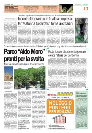 2 - 15 giugno 2011                                                                                                                                                                                               Parabita


                                                                                                                                                                                                                    13
 “CURRATURI” PER LA FESTA                          per un totale di 34 partecipanti alla              che è così risultato il vincitore dell’e-
 ECCO IL VINCITORE                                 tradizionale gara dei “curraturi” nel              dizione 2011 della competizione. L’e-
 Tre team per altrettante parroc-                  corso delle celebrazioni in onore del-             vento, organizzato dall’associazione
 chie: Sant’Anna (maglia verde),                   la madonna della Coltura. Alla ﬁne,                podistica locale, è una rievocazione
 Sant’Antonio (maglia rossa) e San                 con 40 punti, l’ha spuntata Simone                 storica del ritrovamento dell’efﬁgie
 Giovanni battista (maglia bianca)                 Russo della parrocchia di Sant’Anna,               della Madonna.


                                    L’annuncio di Luigi Giannelli durante la presentazione del suo libro “Ho ucciso l’ombra del mio angelo”
    Difﬁcile immaginare un in-
contro intorno ad un libro che
diventa pian piano riunione
familiare con reciproco regalo
                                    Incontro letterario con ﬁnale a sorpresa:
ﬁnale. Eppure è accaduto alcu-
ne sere fa nell’atrio d’ingresso
di palazzo Giannelli - in effetti
già il luogo lasciava presagire
                                    la “Matonna tu carottu” torna ai cittadini
                                    Alfredo Cacciapaglia.                  stituito ad una pezzo di comu-        fondo protagonista del mondo          in comodato d’uso proprio al
cose elevate - alla presentazione
                                        Solo che quella sera galeotto      nità lì presente il senso vero di     dei carcerati. Toccanti alcuni        “Laboratorio”: ne potranno usu-
di “Ho ucciso l’ombra del mio
angelo”, editore Herald, autore     fu il libro per incontrare da par-     un essere umano, che tende la         suoi passaggi, come affettuo-         fruire, visitandolo, gli appassio-
Luigi Giannelli, ispettore supe-    te di tanti parabitani uno di loro     mano anche a colui che sembra         samente intimo l’intervento di        nati e i non più giovanissimi che
riore di polizia penitenziaria a    che ha fatto la sua strada, ﬁglio      il più incallito dei delinquenti;     Aldo D’Antico, amico del padre        proprio dal passaggio o mano
Rebibbia, notissimo carcere di      di genitori del popolo e forse per     lo spinge ad uscire nell’unico        e animatore del centro culturale      dal “carottu” traevano certezza
Roma. Regia della serata afﬁ-       questo rimasto ricco di umanità        modo per un recluso possibi-          “Il laboratorio”, e, ovviamente,      sull’onestà della propria geni-
data alla collaudata operatrice     e sensibilità rare da coltivare in     le: un libro, un’opera teatrale,      della sorella, dirigente scolastica   trice.
culturale e dirigente dei Presidi   un mondo così aspro e duro qua-        una rappresentazione pubblica.        ad Alliste.                               Si trova sulla serra ed è com-
del libro, Sonia Cataldo, con la    le quello di un carcere. Ma quel-      Per Giannelli stesso è il libro, il       In chiusura, Luigi Giannelli      posto da due grotte comunicanti
collaborazione dell’assessora-      le qualità sono ancor di più in-       racconto, il viaggio della fanta-     ha fatto il passo imprevisto e da     tra loro attraverso un foro: sim-
to comunale alla Cultura: «Ho       dispensabili se non si vuole che       sia, lo strumento della speranza      qualcuno atteso. L’area di pro-       boleggia, come da tradizioni an-
guardato le iniziative ﬁn qui       una galera diventi il regno delle      e del riscatto. Ne parla nel suo      prietà della famiglia, in cui in-     tiche sparse per il mondo, il pas-
tenute ed abbiamo l’invidiabile     cose morte, escluse, conﬁnate.         romanzo breve, lui appassiona-        siste il sito preistorico chiamato    saggio dal periodo dell’infanzia
media di una ogni 15 giorni», ha        Al di là della sua opera let-      to di letteratura e dello scrittore   dopo il periodo basiliano “Ma-        alla adolescenza. La suggestio-
rimarcato soddisfatto il sindaco    teraria, Luigi Giannelli ha re-        spagnolo Zafon, ma anche pro-         tonna tu carottu”, sarà afﬁdato       ne è assicurata.                      Matonna tu carottu, ingresso


Come pertinenza esterna del laboratorio di “Bollenti spiriti”, diventerà luogo di cultura e contenitore di eventi

Parco “Aldo Moro”                                                                                                    Festa rionale, divertimento generale
                                                                                                                     cresce l’attesa per Sant’Anna
pronti per la svolta                                                                                                     Benché manchi ancora più di un mese e
                                                                                                                     mezzo all’evento, è tutto pronto per la festa
                                                                                                                     patronale del rione Sant’Anna. Una manifesta-
                                                                                                                     zione che negli ultimi anni è stata rilanciata in
                                                                                                                     grande stile, tanto da divenire un appuntamen-
                                                                                                                                                                           è prevista la premiazione del terzo concorso di
                                                                                                                                                                           poesia “Un amico di nome…” (per inviare i
                                                                                                                                                                           componimenti c’è tempo ﬁno al 15 giugno),
                                                                                                                                                                           mentre domenica 24 (ore 20.30) la compa-
                                                                                                                                                                           gnia teatrale della Piccola Luna mette in scena

Apertura estiva ﬁssata dalle 7.30 a mezzanotte                                                                       to ﬁsso dell’estate parabitana per la qualità
                                                                                                                     degli spettacoli proposti nel programma civile.
                                                                                                                         La festa religiosa di Sant’Anna e San Pan-
                                                                                                                                                                           il musical “La Bella e la Bestia”. Lunedì 25
                                                                                                                                                                           (ore 21.30) ancora il musical protagonista, con
                                                                                                                                                                           l’opera “L’isola della Felicità” realizzato dal
                                                                                                                     taleone, che ha come fulcro la parrocchia di          Gruppo Giovani della Parrocchia di Sant’An-
                                                                                                                     via Gaetano Vinci, si celebrerà nei giorni 25,        na. Martedì 26 la festa continua nel segno del-
                                                                                                                     26 e 27 luglio prossimi e tra gli eventi più at-      la musica leggera italiana, con la cover band
                                                                                                                     tesi ha in programma la processione per le vie        dei Pooh “I Parsifal” che dalle 21 riproporrà il
                                                                                                                     della parrocchia del 25 luglio a sera e la cele-      meglio di quaranta e passa anni di carriera del
                                                                                                                     brazione eucaristica del 26 mattina (in piazza        quartetto. Tre gli appuntamenti previsti invece
                                                                                                                     Sant’Anna) presieduta dal vescovo della dio-          per mercoledì 27 luglio. Si inizia alle 20.30
                                                                                                                     cesi di Nardò-Gallipoli, monsignor Domenico           con uno spettacolo di magia per i più piccoli
                                                                                                                     Caliandro.                                            con “Mago Manuel”; si prosegue alle 21 con il
                                                                                                                         Oltre ai “canonici” tre giorni di celebra-        concertone di musica popolare de I Calanti e si
                                                                                                                     zione religiosa si spinge invece il programma         conclude in bellezza (e in risate) con il cabaret
                                                                                                                     civile della festa, allietata dal concerto bandi-     di Carlo Frisi volto noto della tv e del Bagagli-
                                                                                                                     stico Città di Scorrano per tutta la giornata del     no di Roma.
                                                                                                                     25 luglio. Il cartellone di spettacoli ed intratte-       Da corollario alla festa, nei giorni 24, 28,
SI METTE MANO                                                                                                        nimenti vari durerà infatti dal 23 al 31 luglio       29, 30 e 31 luglio la nuova edizione di “Gio-
Sopra, piazza Regina                                                                                                 ed il comitato festa presieduto da Francesco          chi d’Estate”, rassegna che alla stregua dei
del cielo. I lavori a                                                                                                Lento ha cercato di soddisfare tutti i gusti. Per     giochi senza frontiere regala sani momenti di
parco “Aldo Moro”
(accanto) dovrebbero                                                                                                 i grandi come per i più piccini.                      divertimento per i più piccoli e le risate con il
essere un primo passo                                                                                                    Sede centrale della festa sarà naturalmente       cabaret di Waldo & Cino, attesi nel giorno di
per la sistemazione                                                                                                  piazza Sant’Anna. Qui il 23 luglio (ore 20.30)        premiazione della manifestazione.            DG
dell’intera area

  di Daniele Greco                  parte insieme con Sannicola,           trici, adeguati gli spazi e le aree
                                    Alezio, Gallipoli, Racale, Me-         destinate al gioco dei piccoli
     Sono ormai maturi i tempi
per operare la completa ristrut-
                                    lissano, Taviano, Alliste, Ma-
                                    tino, Aradeo, Seclì e Tuglie) è
                                                                           fruitori della struttura, “rivista”                                                                                   Referendum:
                                                                           la quantità e la qualità della
turazione e rivalutazione del
parco comunale “Aldo Moro”.
                                    stato progettato il programma
                                    di “Riqualiﬁcazione di piazza
                                                                           vegetazione presente (giudi-
                                                                           cata sovradimensionata per
                                                                                                                                                                                                 gli scrutinatori
Già gli interventi di manuten-      Regina del Cielo quale luogo
zione ordinaria effettuati negli                                           l’estensione totale del parco)                                                                                            Sorteggio e parità di
                                    della cultura e degli eventi col-                                                                                                                            genere. Questi i criteri
ultimi mesi avevano reso pos-       legati al laboratorio dei bollenti     e riqualiﬁcati i camminamenti
sibile illuminare la struttura                                                                                                                                                                   adottati per designare i
                                    spiriti”, intervento che si com-       ed i vialetti che oggi risultano                                                                                      30 scrutinatori impegnati
nelle ore serali e utilizzare i                                            sconnessi e malridotti.
viali e i camminamenti immer-       pleta con la ristrutturazione                                                                                                                                nei seggi elettorali il 12 e
                                    del parco comunale, che alla               Intanto, in attesa del parco                                                                                      13 giugno prossimi, in oc-
si tra la vegetazione.
     Nonostante questi inter-       piazza dirimpetto alla basilica        “che verrà”, per regolarizza-                                                                                         casione dei Referendum.
venti, però, il polmone verde       costruita da Napoleone Pa-             re l’utilizzo e l’afﬂusso degli                                                                                       Ecco i fortunati: Barone
                                    gliarulo diverrà praticamente          utenti della struttura, è inter-                                                                                      Valeria, Camisa Concetta,
della città accusa inesorabili                                                                                                                                                                   Cataldo Daniela e Matteo,
“guasti” prodotti dal tempo e       annesso.                               venuta di recente un’ordinanza
                                         Nelle intenzioni progettua-                                                                                                                             De Matteis Giovanni, De
dall’incuria. Complice anche                                               del sindaco Alfredo Cacciapa-                                                                                         Paola Luigi, De Salve Vin-
l’atteggiamento delle prece-        li, l’amministrazione comuna-
                                                                           glia. La stessa prevede che dal                                                                                       cenzo, Fasano Samuele,
denti amministrazioni che           le ha preventivato di spendere
                                                                           1 giugno al 31 ottobre il parco                                                                                       Fracasso Roberto, Giaf-
quasi mai hanno programmato         circa centomila euro per rimet-                                                                                                                              freda Anna Maria, Lucia
azioni che potessero arrestare      tere a nuovo il parco intitolato       resterà aperto dalle 7.30 ﬁno a
                                                                           mezzanotte, mentre dal 1 no-                                                                                          e Paola, Giannelli Fabio-
il lento declino di ciò che per     allo statista Magliese. Saranno                                                                                                                              la, Greco Marilù, Laterza
anni ha rappresentato il ﬁore       rifatti gli impianti idrici ed elet-   vembre al 31 maggio lo sarà                                                                                           Federico e Luciana, Le-
all’occhiello della città delle                                            dalle 7.30 alle 21.                                                                                                   opizzi Mattia, Margarito
Veneri.                                                                        Non sono ammesse intro-                                                                                           Antonio, Milelli Gabriele,
     Ora, però, pare proprio che                                           duzioni di biciclette o veicoli                                                                                       Oliva Lorena, Parisi Cla-
l’amministrazione comunale          In arrivo 100mila €                    a motore ed i trasgressori alle                                                                                       ra, Piccinno Stefania Rita,
                                                                                                                                                                                                 Picciolo Giovanni, Rainò
stia cercando di correre ai ria-
pri e di recuperare il tempo e      per rifare gli impianti                limitazioni ﬁssate (alcune ri-
                                                                           guardano anche la difesa del
                                                                                                                                                                                                 Walter, Romano Luigi e
l’opera perduta.                                                                                                                                                                                 Salvatore, Russo Luana,
     Nell’ambito dell’attuazio-     risistemare                            verde e la cura delle attrezzatu-                                                                                     Solidoro Laura, Stendar-
ne del programma di Rigene-
razione urbana della Città Po-
                                    la vegetazione                         re presenti) saranno puniti con
                                                                           sanzioni amministrative che
                                                                                                                                                                                                 do Massimiliano, Vigna
                                                                                                                                                                                                 Pamela.
licentrica (del quale Parabita fa   e riqualiﬁcare i viali                 vanno da 25 a 500 euro.
 