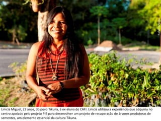 Rafael AraújoLinicia Miguel, 23 anos, do povo Tikuna, é ex-aluna do CAFI. Linicia utilizou a experiência que adquiriu no centro apoiado pelo projeto PIB para desenvolver um projeto de recuperação de árvores produtoras de sementes, um elemento essencial da cultura Tikuna. 
