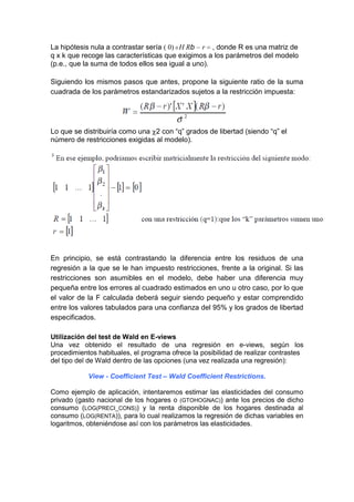 La hipótesis nula a contrastar sería ( 0) 0 H Rb r , donde R es una matriz de
q x k que recoge las características que exigimos a los parámetros del modelo
(p.e., que la suma de todos ellos sea igual a uno).

Siguiendo los mismos pasos que antes, propone la siguiente ratio de la suma
cuadrada de los parámetros estandarizados sujetos a la restricción impuesta:




Lo que se distribuiría como una 2 con “q” grados de libertad (siendo “q” el
número de restricciones exigidas al modelo).




En principio, se está contrastando la diferencia entre los residuos de una
regresión a la que se le han impuesto restricciones, frente a la original. Si las
restricciones son asumibles en el modelo, debe haber una diferencia muy
pequeña entre los errores al cuadrado estimados en uno u otro caso, por lo que
el valor de la F calculada deberá seguir siendo pequeño y estar comprendido
entre los valores tabulados para una confianza del 95% y los grados de libertad
especificados.

Utilización del test de Wald en E-views
Una vez obtenido el resultado de una regresión en e-views, según los
procedimientos habituales, el programa ofrece la posibilidad de realizar contrastes
del tipo del de Wald dentro de las opciones (una vez realizada una regresión):

            View - Coefficient Test – Wald Coefficient Restrictions.

Como ejemplo de aplicación, intentaremos estimar las elasticidades del consumo
privado (gasto nacional de los hogares o (GTOHOGNAC)) ante los precios de dicho
consumo (LOG(PRECI_CONS)) y la renta disponible de los hogares destinada al
consumo (LOG(RENTA)), para lo cual realizamos la regresión de dichas variables en
logaritmos, obteniéndose así con los parámetros las elasticidades.
 