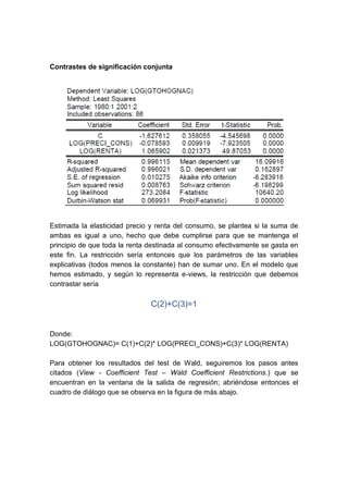 Contrastes de significación conjunta




Estimada la elasticidad precio y renta del consumo, se plantea si la suma de
ambas es igual a uno, hecho que debe cumplirse para que se mantenga el
principio de que toda la renta destinada al consumo efectivamente se gasta en
este fin. La restricción sería entonces que los parámetros de las variables
explicativas (todos menos la constante) han de sumar uno. En el modelo que
hemos estimado, y según lo representa e-views, la restricción que debemos
contrastar sería

                               C(2)+C(3)=1


Donde:
LOG(GTOHOGNAC)= C(1)+C(2)* LOG(PRECI_CONS)+C(3)* LOG(RENTA)

Para obtener los resultados del test de Wald, seguiremos los pasos antes
citados (View - Coefficient Test – Wald Coefficient Restrictions.) que se
encuentran en la ventana de la salida de regresión; abriéndose entonces el
cuadro de diálogo que se observa en la figura de más abajo.
 