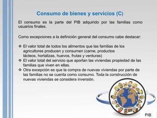 Consumo de bienes y servicios (C)
El consumo es la parte del PIB adquirido por las familias como
usuarios finales.

Como excepciones a la definición general del consumo cabe destacar:

 El valor total de todos los alimentos que las familias de los
  agricultores producen y consumen (carne, productos
  lácteos, hortalizas, huevos, frutas y verduras)
 El valor total del servicio que aportan las viviendas propiedad de las
  familias que viven en ellas.
 Otra excepción es que la compra de nuevas viviendas por parte de
  las familias no se cuenta como consumo. Toda la construcción de
  nuevas viviendas se considera inversión.




                                                                           PIB
 
