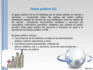 Gasto público (G)
El gasto público (G) es el realizado por el sector público en bienes y
servicios, y comprende todos los gastos del sector público
destinados apagar la nómina de sus empleados más los costes de
los bienes      (carreteras, ferrocarriles, etcétera) y servicios (de
consultorio, financieros sanitarios, etcétera) que compra al sector
privado. Este gasto publico de consumo e inversión es igual a la
aportación del sector público al PIB.

El gasto público incluye:
 Las compras de los distintos niveles de la administración
   pública, central, autonómica y local.
 Los bienes (como automóviles, material de
   oficina, edificios, etc.), y servicios, como los que prestan los
   legisladores y la policía.
 