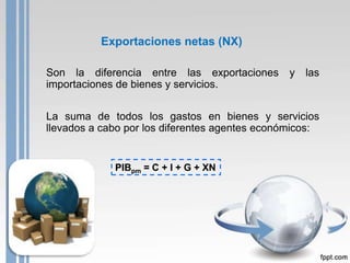 Exportaciones netas (NX)

Son la diferencia entre las exportaciones       y   las
importaciones de bienes y servicios.


La suma de todos los gastos en bienes y servicios
llevados a cabo por los diferentes agentes económicos:


             PIBpm = C + I + G + XN
 