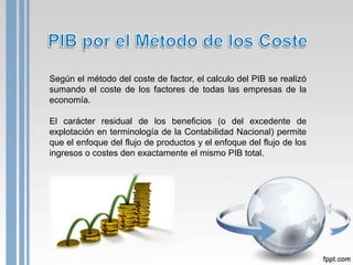 Según el método del coste de factor, el calculo del PIB se realizó
sumando el coste de los factores de todas las empresas de la
economía.

El carácter residual de los beneficios (o del excedente de
explotación en terminología de la Contabilidad Nacional) permite
que el enfoque del flujo de productos y el enfoque del flujo de los
ingresos o costes den exactamente el mismo PIB total.
 