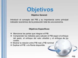 Objetivo General:

Introducir el concepto del PIB y su importancia como principal
indicador económico de la producción total de una economía.


                   Objetivos Específicos:

 Mencionar las partes que integran el PIB.
 Comprender los métodos para calcular el PIB según el enfoque
  del gasto, el enfoque del valor añadido y el enfoque de los
  costes.
 Mostrar la relación entre PIB real y PIB nominal
 Explicar el PIB a la Renta disponible.




                                                                 PIB
 