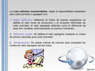 Los tres métodos recomendados, según la disponibilidad estadística
para cada actividad o agregado son:

1. Doble deflación: Utilizando el índice de precios respectivos se
   deflata el valor bruto de producción y el consumo intermedio de
   cada actividad, el valor agregado obtenido como la diferencia de
   esas dos variables, está expresado en precios constantes.

2. Deflación simple: Se deflata el valor agregado mediante un índice
de precios calculado para cada actividad.

3. Extrapolación: Se utilizan índices de volumen para extrapolar los
niveles de Valor Agregado del año base.
 