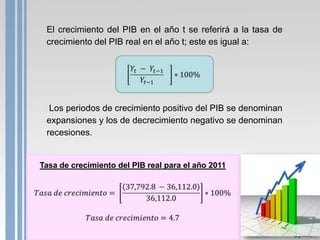 El crecimiento del PIB en el año t se referirá a la tasa de
 crecimiento del PIB real en el año t; este es igual a:




  Los periodos de crecimiento positivo del PIB se denominan
 expansiones y los de decrecimiento negativo se denominan
 recesiones.


Tasa de crecimiento del PIB real para el año 2011
 