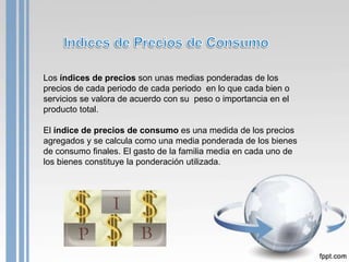 Los índices de precios son unas medias ponderadas de los
precios de cada periodo de cada periodo en lo que cada bien o
servicios se valora de acuerdo con su peso o importancia en el
producto total.

El índice de precios de consumo es una medida de los precios
agregados y se calcula como una media ponderada de los bienes
de consumo finales. El gasto de la familia media en cada uno de
los bienes constituye la ponderación utilizada.
 