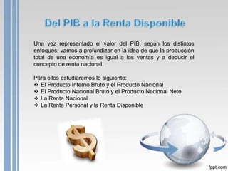 Una vez representado el valor del PIB, según los distintos
enfoques, vamos a profundizar en la idea de que la producción
total de una economía es igual a las ventas y a deducir el
concepto de renta nacional.

Para ellos estudiaremos lo siguiente:
 El Producto Interno Bruto y el Producto Nacional
 El Producto Nacional Bruto y el Producto Nacional Neto
 La Renta Nacional
 La Renta Personal y la Renta Disponible
 