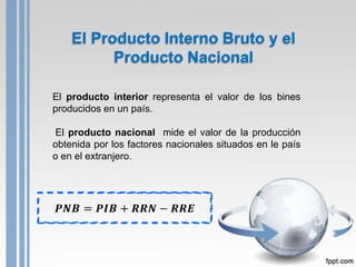 El Producto Interno Bruto y el
          Producto Nacional

El producto interior representa el valor de los bines
producidos en un país.

El producto nacional mide el valor de la producción
obtenida por los factores nacionales situados en le país
o en el extranjero.
 