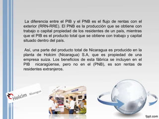 La diferencia entre el PIB y el PNB es el flujo de rentas con el
exterior (RRN-RRE). El PNB es la producción que se obtiene con
trabajo o capital propiedad de los residentes de un país, mientras
que el PIB es el producto total que se obtiene con trabajo y capital
situado dentro del país.

 Así, una parte del producto total de Nicaragua es producido en la
planta de Holcim (Nicaragua) S.A, que es propiedad de una
empresa suiza. Los beneficios de esta fábrica se incluyen en el
PIB nicaragüense, pero no en el (PNB), es son rentas de
residentes extranjeros.
 