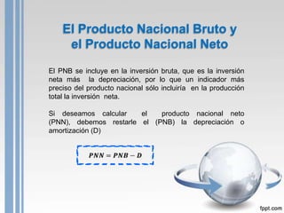 El Producto Nacional Bruto y
     el Producto Nacional Neto
El PNB se incluye en la inversión bruta, que es la inversión
neta más la depreciación, por lo que un indicador más
preciso del producto nacional sólo incluiría en la producción
total la inversión neta.

Si deseamos calcular    el   producto nacional neto
(PNN), debemos restarle el (PNB) la depreciación o
amortización (D)
 