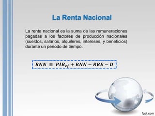La Renta Nacional
La renta nacional es la suma de las remuneraciones
pagadas a los factores de producción nacionales
(sueldos, salarios, alquileres, intereses, y beneficios)
durante un periodo de tiempo.
 