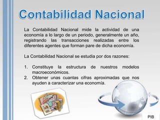 La Contabilidad Nacional mide la actividad de una
economía a lo largo de un periodo, generalmente un año,
registrando las transacciones realizadas entre los
diferentes agentes que forman pare de dicha economía.

La Contabilidad Nacional se estudia por dos razones:

1. Constituye la estructura de nuestros modelos
   macroeconómicos.
2. Obtener unas cuantas cifras aproximadas que nos
   ayuden a caracterizar una economía.




                                                          PIB
 