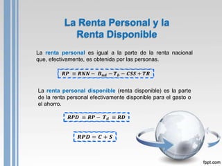 La Renta Personal y la
            Renta Disponible
La renta personal es igual a la parte de la renta nacional
que, efectivamente, es obtenida por las personas.




La renta personal disponible (renta disponible) es la parte
de la renta personal efectivamente disponible para el gasto o
el ahorro.
 