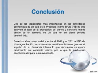 Conclusión
Una de los indicadores más importantes en las actividades
económicas de un país es el Producto Interno Bruto (PIB) lo que
equivale al total de la producción de bienes y servicios finales
dentro de un territorio de un país en un cierto periodo
determinado.

Entre los años comprendidos entre el 2001 y el 2011 el PIB de
Nicaragua ha ido incrementando considerablemente gracias al
impulso de su demanda interna lo que demuestra un mayor
movimiento del comercio interno por lo que la producción
económica del país está avanzando.
 