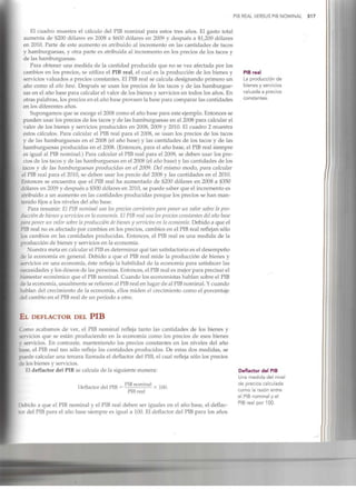 PIB REAL VERSUS PIB NOMINAL 517
El cuadro muestra el cálculo del PIB nominal para estos tres años. El gasto total
aumenta de $200 dólares en 2008 a $600 dólares en 2009 y después a $1,200 dólares
en 2010. Parte de este aumento es atribuido al incremento en las cantidades de tacos
y hamburguesas, y otra parte es atribuida al incremento en los precios de los tacos y
de las hamburguesas.
Para obtener una medida de la cantidad producida que no se vea afectada por los
cambios en los precios, se utiliza el PIB real, el cual es la producción de los bienes y
servicios valuados a precios constantes. El PIB real se calcula designando primero un
año como el año base. Después se usan los precios de los tacos y de las hamburgue-
sas en el año base para calcular el valor de los bienes y servicios en todos los años. En
otras palabras, los precios en el año base proveen la base para comparar las cantidades
en los diferentes años.
Supongamos que se escoge el 2008 como el año base para este ejemplo. Entonces se
pueden usar los precios de los tacos y de las hamburguesas en el 2008 para calcular el
valor de los bienes y servicios producidos en 2008, 2009 y 2010. El cuadro 2 muestra
estos cálculos. Para calcular el PIB real para el 2008, se usan los precios de los tacos
y de las hamburguesas en el 2008 (el año base) y las cantidades de los tacos y de las
hamburguesas producidas en el 2008. (Entonces, para el año base, el PIB real siempre
es igual al PIB nominal.) Para calcular el PIB real para el 2009, se deben usar los pre-
cios de los tacos y de las hamburguesas en el 2008 (el año base) y las cantidades de los
tacos y de las hamburguesas producidas en el 2009. Del mismo modo, para calcular
el PIB real para el 2010, se deben usar los precio del 2008 y las cantidades en el 2010.
Entonces se encuentra que el PIB real ha aumentado de $200 dólares en 2008 a $350
dólares en 2009 y después a $500 dólares en 2010, se puede saber que el incremento es
atribuido a un aumento en las cantidades producidas porque los precios se han man-
tenido fijos a los niveles del año base.
Para resumir: El PIB nominal usa los precios corrientes para poner un valor sobre la pro-
ducción de bienes y servicios en la economía. El PIB real usa los precios constantes del año base
para poner un valor sobre la producción de bienes y servicios en la economía. Debido a que el
PIB real no es afectado por cambios en los precios, cambios en el PIBreal reflejan sólo
los cambios en las cantidades producidas. Entonces, el PIB real es una medida de la
producción de bienes y servicios en la economía.
Nuestra meta en calcular el PIBes determinar qué tan satisfactorioes el desempeño
de la economía en general. Debido a que el PIB real mide la producción de bienes y
servicios en una economía, éste refleja la habilidad de la economía para satisfacer las
necesidades y los deseos de las personas. Entonces, el PIBreal es mejor para precisar el
bienestar económico que el PIBnominal. Cuando los economistas hablan sobre elPIB
de la economía, usualmente se refieren al PIBreal en lugar de al PIBnominal. Ycuando
hablan del crecimiento de la economía, ellos miden el crecimiento como el porcentaje
del cambio en el PIBreal de un periodo a otro.
PIB real
La producción de
bienes y servicios
valuada a precios
constantes.
EL DEFLACTOR DEL PIB
Como acabamos de ver, el PIB nominal refleja tanto las cantidades de los bienes y
servicios que se están produciendo en la economía como los precios de esos bienes
y servicios. En contraste, manteniendo los precios constantes en los niveles del año
base, el PIB real tan sólo refleja las cantidades producidas. De estas dos medidas, se
puede calcular una tercera llamada el deflactor del PIB,el cual refleja sólo los precios
de los bienes y servicios.
El deflactor del PIB se calcula de la siguiente manera:
Deflactor del PIB =
PIBnominal
PIB real
X 100.
Debido a que el PIB nominal y el PIB real deben ser iguales en el año base, el deflac-
tor del PIB para el año base siempre es igual a 100. El deflactor del PIB para los años
Deflactor del PIB
Una medida del nivel
de precios calculada
como la razón entre
el PIB nominal y el
PIB real por 100.
 