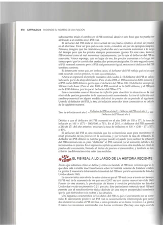 518 CAPÍTULO 23 MIDIENDO EL INGRESO DE UNA NACIÓN
subsecuentes mide el cambio en el PIB nominal, desde el año base que no puede ser
atribuido a un cambio en el PIBreal.
El deflactor del PIB mide el nivel actual de los precios relativo al nivel de precieí
en el año base. Para ver por qué es esto cierto, considere un par de ejemplos simple?
Primero, imagine que las cantidades producidas en la economía aumentan a lo largo
del tiempo pero que los precios siempre permanecen iguales. En este caso, tanto el
PIB nominal como el real aumentan conjuntamente, por lo que el deflactor del PIBe*
constante. Ahora suponga, que en lugar de eso, los precios aumentan a lo largo dei
tiempo pero que las cantidades producidas permanecen iguales. En este segundo caso,
el PIBnominal aumenta pero el PIBreal permanece igual, entonces el deflactor delPIB
también aumenta.
Es interesante notar que, en ambos casos, el deflector del PIB refleja qué es los que
está pasando con los precios, no con las cantidades.
Ahora se regresará al ejemplo numérico del cuadro 2. El deflactor del PIB es calcu-
lado en la parte de abajo del cuadro. Para el año 2008, el PIBnominal es $200 dólares, y
el PIBreal es $200 dólares, por lo que el deflactor del PIBes 100. (Eldeflactor siempre es
100 en el año base.) Para el año 2009, el PIB nominal es de $600 dólares, y el PIB real
es de $350 dólares, por lo que el deflactor del PIB es 171.
Los economistas usan el término de inflación para describir la situación en la cual
el nivel de precios generales de la economía está aumentando. La tasa deinflación esd
cambio porcentual en alguna medida del nivel de precios de un periodo al siguiente
Usando el deflactor del PIB,la tasa de inflación entre dos años consecutivos se calcula
de la siguiente manera:
Tasa de inflación en el año 2 =
Deflactor del PIB en el año 2- Deflactor del PIB en elaño 1
Deflactor del PIBen el año 1
X100.
Debido a que el deflactor del PIB aumentó en el año 2009 de 100 a 171, la tasa de
inflación es 100 X (171 - 100)/100, o 71%. En el 2010, el deflactor del PIB aumento
a 240 de 171del año anterior, entonces la tasa de inflación es 100 X (240- 171)/171
o 40%.
El deflactor del PIB es una medida que los economistas usan para monitorear el
nivel promedio de los precios en la economía, y por lo tanto la tasa de inflación.El
deflactor del PIBobtiene su nombre porque puede ser usado para sustraer la inflación
del PIB nominal esto es, para "deflactar" el PIB nominal por el aumento debido a los
incrementos en precios. En el siguiente capítulo examinaremos otra medida del nivel de
precios de la economía, llamada el índice de precios al consumidor, y también se des-
cribirán las diferencias entre estas dos medidas.
EL PIB REAL A L
°LARGO DE LA HISTORIA
RECIENTE
Ahora que sabemos cómo se define y cómo es medido el PIB real, veremos qué es lo
que dice esta variable macroeconómica sobre la historia reciente de Estados Unido*.
La gráfica 2 muestra la información trimestral del PIBreal para la economía de Estado*
Unidos desde 1965.
La característicamás obvia de estos datos es que el PIBreal crece a través del tiempo.
El PIB real de la economía de ese país en el 2007 era casi cuatro veces el nivel de 1965.
Puesto de otra manera, la producción de bienes y servicios producidos en Estado*
Unidos ha crecido en promedio 3.2%por año. Este crecimiento sostenido en el PIBreal
permite que el estadounidense típico disfrute de una mayor prosperidad económica
que la que disfrutaban sus padres o sus abuelos.
Una segunda característica de los datos del PIB es que el crecimiento no es soste-
nido. El crecimiento positivo del PIB real es ocasionalmente interrumpido por perio-
dos durante los cuales el PIB declina, a estos periodos se les llama recesiones. La gráfica
2 marca las recesiones sombreadas con barras verticales. (No hay una regla estricta
 