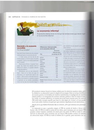 520 CAPÍTULO 23 MIDIENDO EL INGRESO DE UNA NACIÓN
La economía informal
El producto interno bruto no incluye las transacciones que tienen luga'
en la economía informal.
Buscando a la economía
escondida
Por Doug Campbell
Aquí está la breve historia de cómo reciente-
mente participé en la economía informal:
A media mañana del día más frío del
invierno pasado, un hombre tocó a mi puerta
y preguntó: "¿Quito la nieve de su camino por
sólo $5 dólares?
Afuera hacía un frío de -15 grados. "Com-
prado" dij'e. Media hora después tomé un
billete de $5 dólares y le agradecí haberme
sacado del problema.
Oficialmente, esto era una transacción
¡legal —fuera de los libros, sin pago de
impuestos y sin regulaciones seguras que
seguir—. (Por lo menos asumí que este con-
tratista no se molestó en reportar su ingreso
o registrarlo con las debidas autoridades.)
Como tal, fue algo técnicamente ilegal. Y,
Diferencias internacionales
en la economía informal
Economía
informal como
País porcentaje del PIB
Solivia
Zimbawe
Perú
Tailandia
México
Argentina
Suecia
Australia
Reino Unido
Japón
Suiza
Estados Unidos
68%
63%
61%
54%
33%
29%
18%
13%
12%
11%
9%
8%
Fuente: Friedrich Schneider. Lascifras son para
el 2002.
por supuesto, es una situación que sua
todo el tiempo.
El tamaño oficial de la economía de E;~
dos Unidos, medida por el producto ;<";
bruto (PIB), era de casi $12 billones de de :
res en el 2004. Las medidas de la ecc
informal (sin incluir actividades ilegales:
el tráfico de drogas y la prostitución) dit'e-;
sustandalmente. Pero es generalmente ace:
tado que su importancia es significativa
encuentra en algún punto en 6 y2096 de:
En el punto medio, esto sería cerca de S"
billones de dólares al año.
Definido ampliamente, la economía dar
destina, gris, informal o de sombras ¡nv:
era transacciones legales que pasan sin :-
reportadas o sin ser registradas. Esto inclu>
una red muy amplia, capturando todo cr
pagos a niñeras, hasta hacer trueques cor .
vecino para que haga las reparaciones de
casa, a fallar en reportar conciertos a la luz c
[El producto interno bruto] no tienen cabida para la salud de nuestros niños, para
la calidad en su educación o para la alegría de sus juegos. Éste no incluye labelleza
de nuestra poesía o la fortaleza de nuestros matrimonios, la inteligencia de nuestro
debate público o la integridad de nuestros oficiales públicos. Éste no mide ni nues-
tro coraje, ni nuestra sabiduría, ni nuestra devoción hacia nuestro país. En cortoel
PIB mide todo, excepto aquello que hace la vida digna de vivirse, y él nos puede
decir todo sobre América excepto por qué estamos orgullosos de ser americanos.
Mucho de lo que RobertKennedy dijo es correcto. ¿Por qué entonces nos preocupa
el PIB?
La respuesta es que, a grandes rasgos, el PIB no ayuda de hecho a llevar una
buena vida. El PIB no mide la salud de los niños, pero naciones con un mayorPIB
pueden costear mejores cuidados de salud para sus niños. El PIB no mide la cali-
dad de su educación, pero naciones con un mayor PIB pueden costear un sistema
de educación mejor. El PIB no mide la belleza de la poesía, pero naciones con un
 